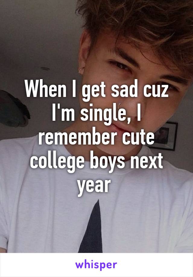 When I get sad cuz I'm single, I remember cute college boys next year 