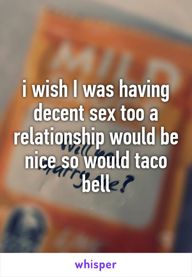 i wish I was having decent sex too a relationship would be nice so would taco bell