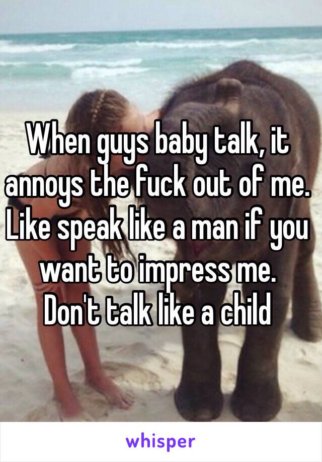 When guys baby talk, it annoys the fuck out of me. 
Like speak like a man if you want to impress me. 
Don't talk like a child 