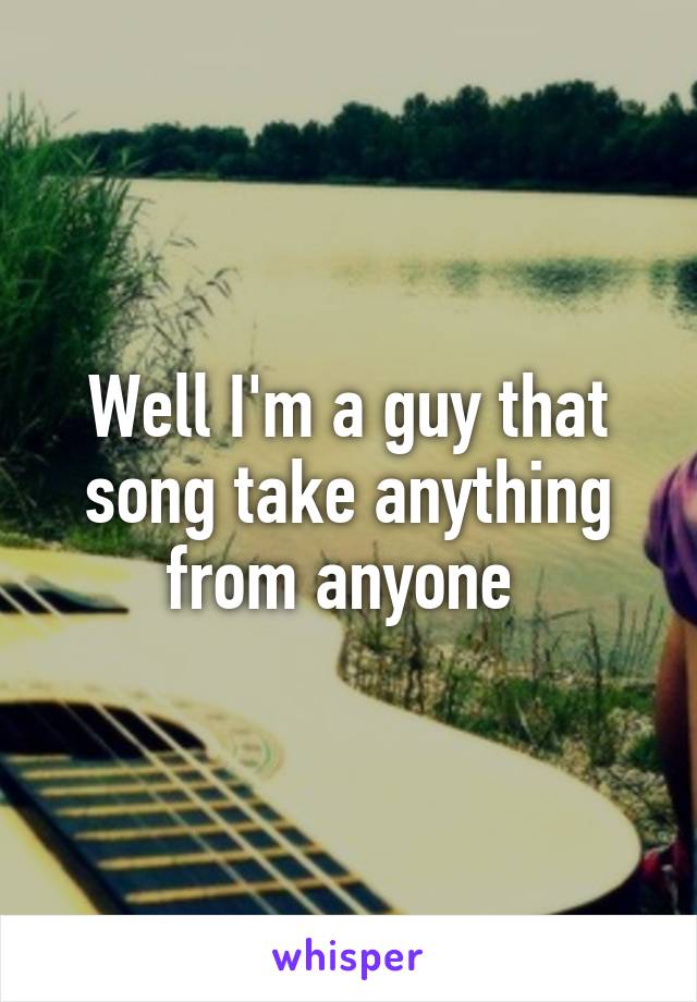 Well I'm a guy that song take anything from anyone 