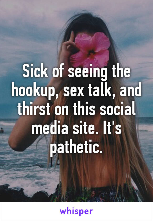 Sick of seeing the hookup, sex talk, and thirst on this social media site. It's pathetic.