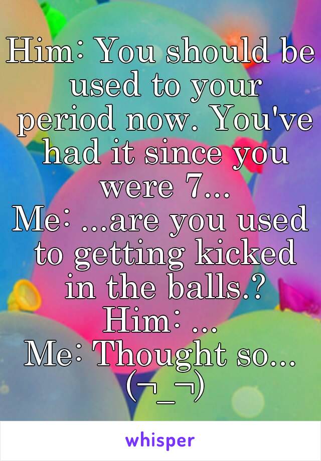 Him: You should be used to your period now. You've had it since you were 7...
Me: ...are you used to getting kicked in the balls.?
Him: ...
Me: Thought so... (¬_¬)