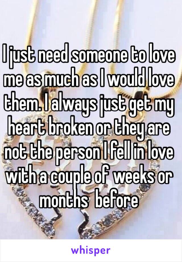 I just need someone to love me as much as I would love them. I always just get my heart broken or they are not the person I fell in love with a couple of weeks or months  before