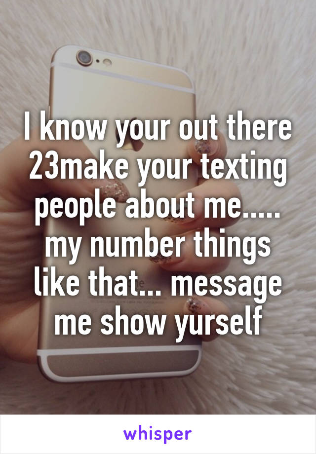 I know your out there 23make your texting people about me..... my number things like that... message me show yurself