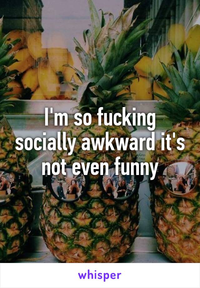 I'm so fucking socially awkward it's not even funny