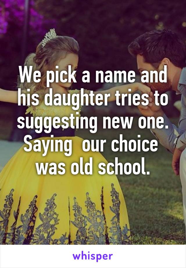 We pick a name and his daughter tries to suggesting new one. Saying  our choice  was old school.
