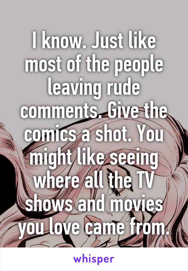 I know. Just like most of the people leaving rude comments. Give the comics a shot. You might like seeing where all the TV shows and movies you love came from.