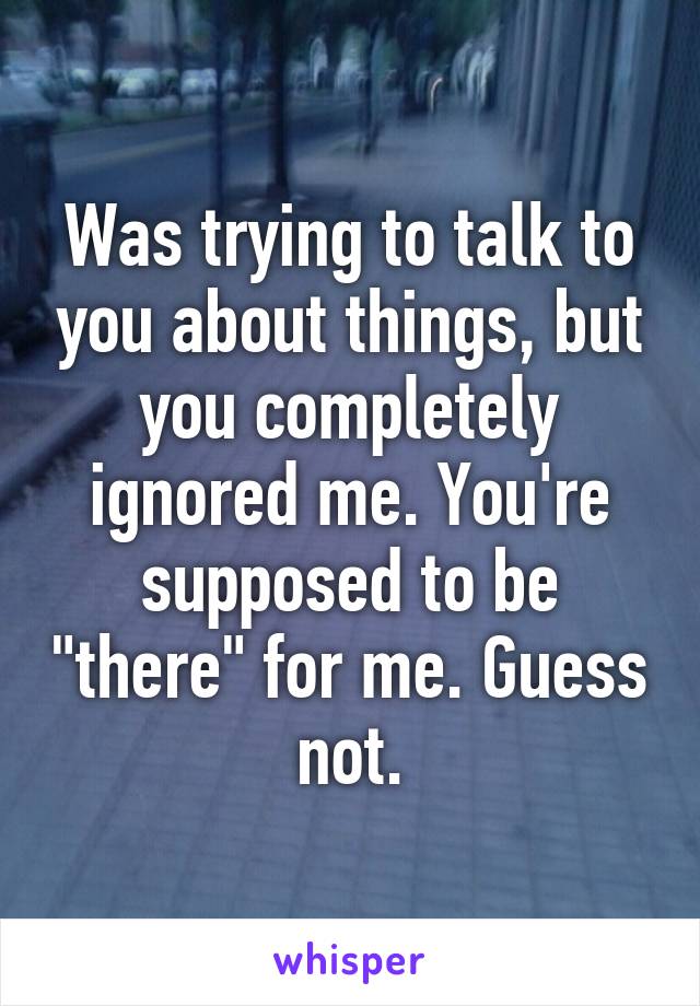 Was trying to talk to you about things, but you completely ignored me. You're supposed to be "there" for me. Guess not.