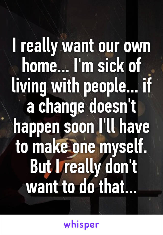 I really want our own home... I'm sick of living with people... if a change doesn't happen soon I'll have to make one myself.
 But I really don't want to do that...