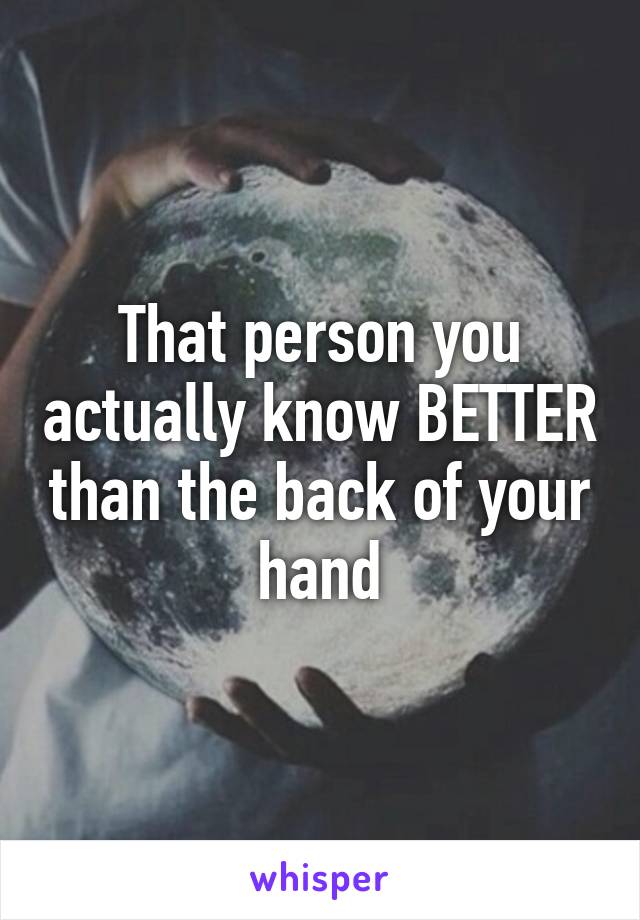 That person you actually know BETTER than the back of your hand