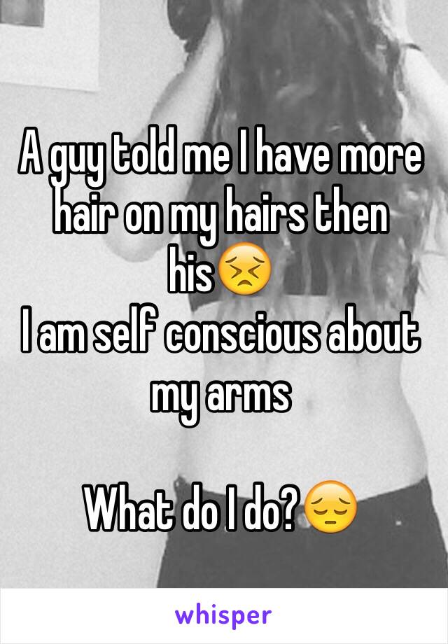 A guy told me I have more hair on my hairs then his😣
I am self conscious about my arms 

What do I do?😔