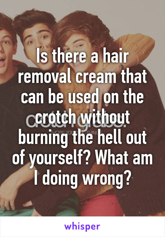 Is there a hair removal cream that can be used on the crotch without burning the hell out of yourself? What am I doing wrong?