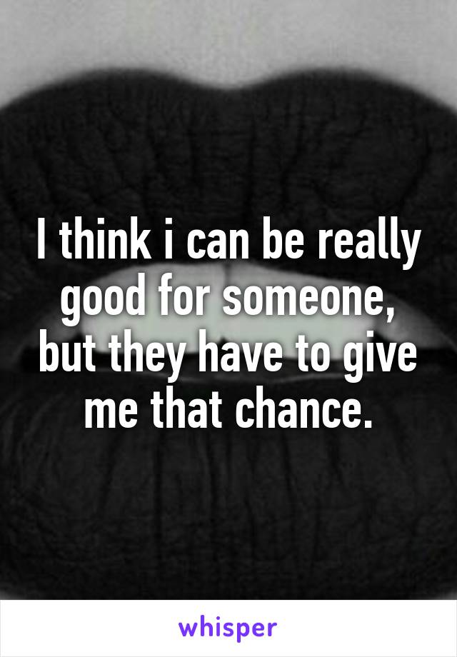 I think i can be really good for someone, but they have to give me that chance.