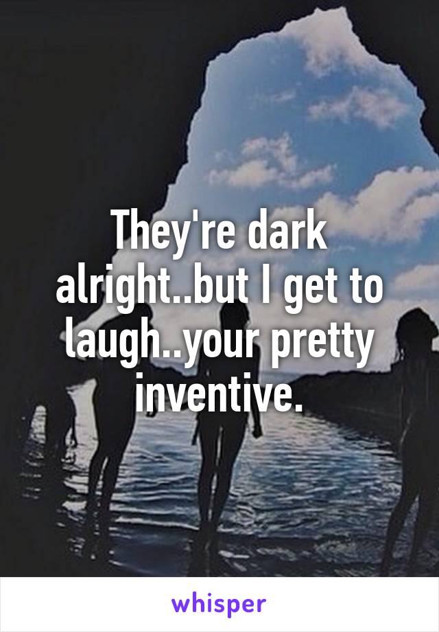 They're dark alright..but I get to laugh..your pretty inventive.