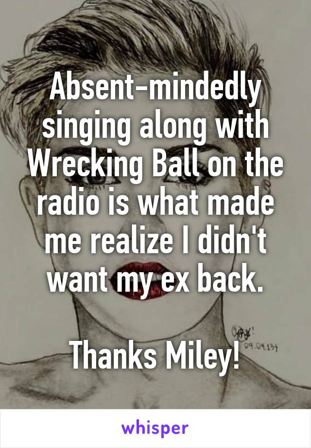 Absent-mindedly singing along with Wrecking Ball on the radio is what made me realize I didn't want my ex back.

Thanks Miley!