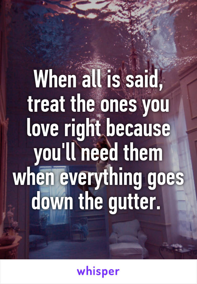 When all is said, treat the ones you love right because you'll need them when everything goes down the gutter. 