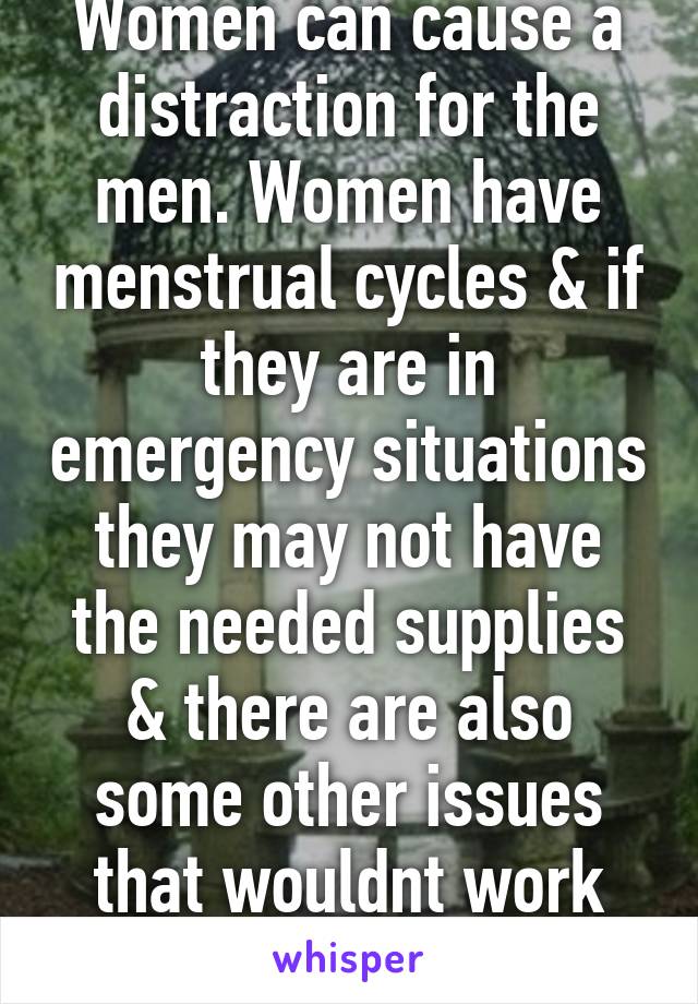 Women can cause a distraction for the men. Women have menstrual cycles & if they are in emergency situations they may not have the needed supplies & there are also some other issues that wouldnt work well in comba