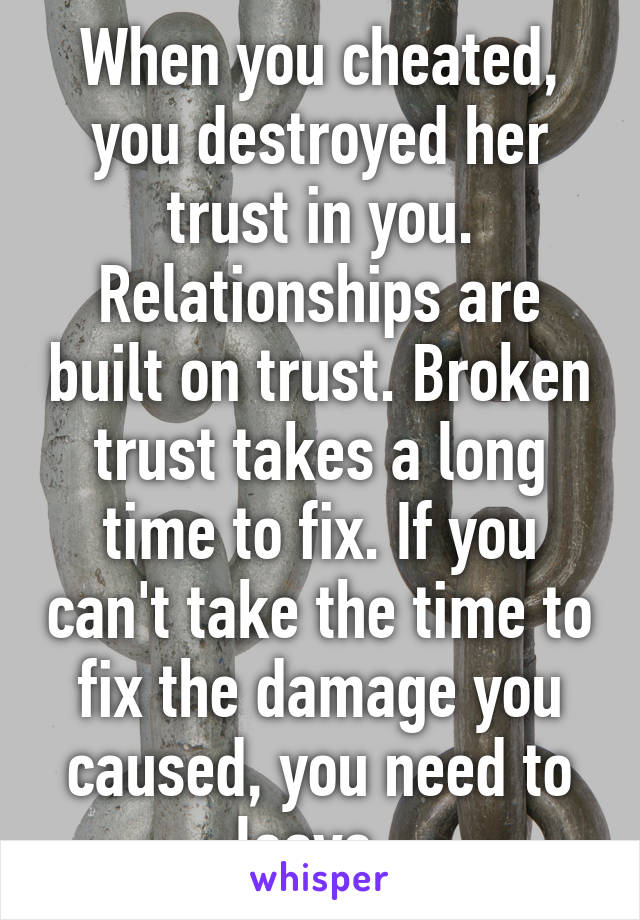 When you cheated, you destroyed her trust in you. Relationships are built on trust. Broken trust takes a long time to fix. If you can't take the time to fix the damage you caused, you need to leave. 