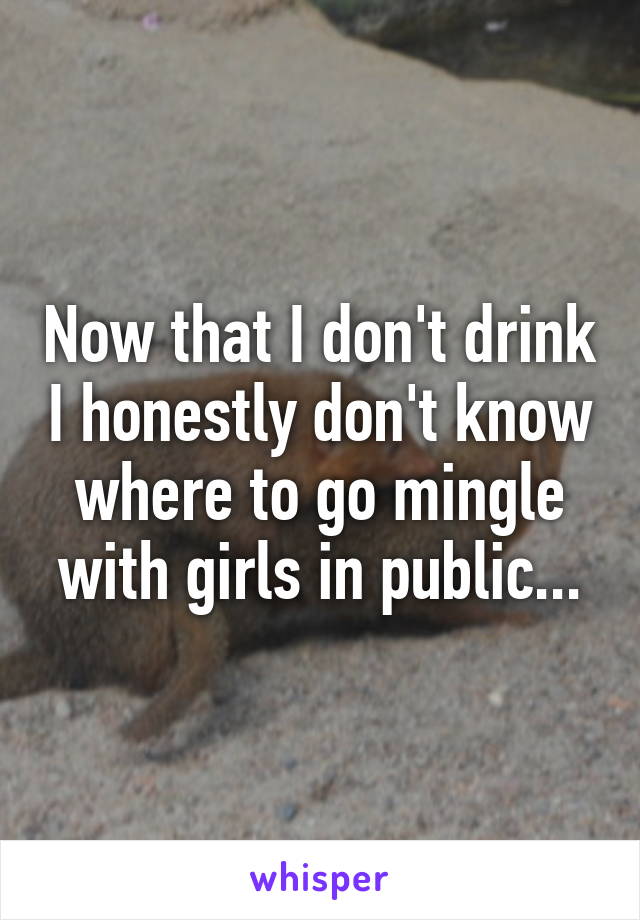 Now that I don't drink I honestly don't know where to go mingle with girls in public...