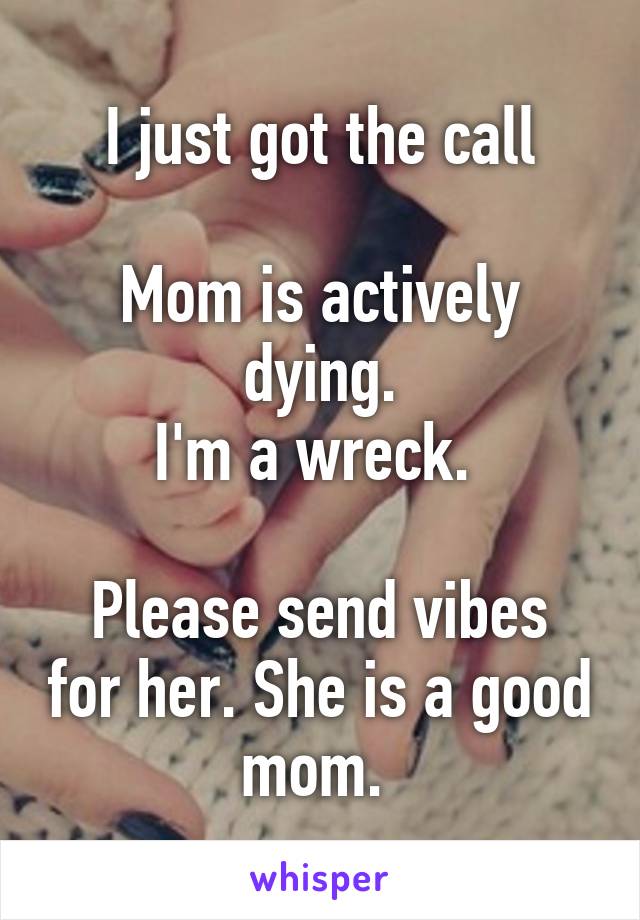 I just got the call

Mom is actively dying.
I'm a wreck. 

Please send vibes for her. She is a good mom. 