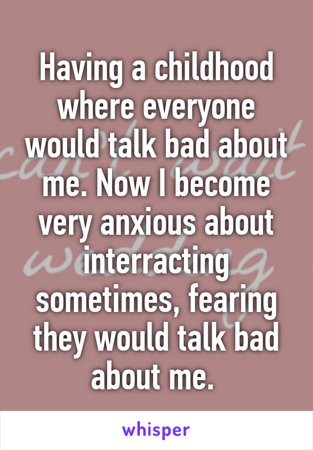 Having a childhood where everyone would talk bad about me. Now I become very anxious about interracting sometimes, fearing they would talk bad about me. 