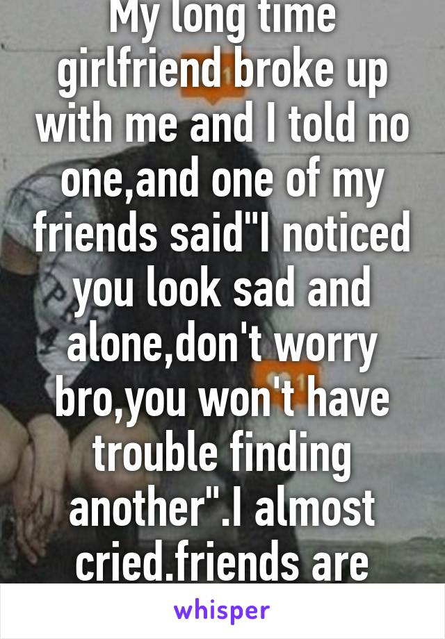 My long time girlfriend broke up with me and I told no one,and one of my friends said"I noticed you look sad and alone,don't worry bro,you won't have trouble finding another".I almost cried.friends are great.