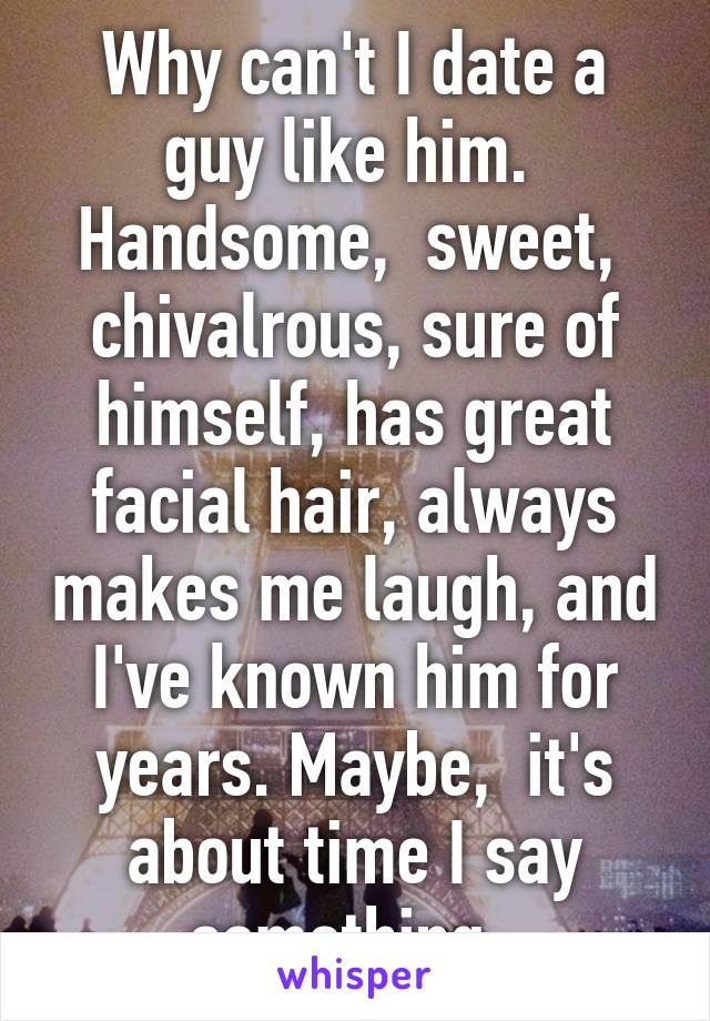 Why can't I date a guy like him.  Handsome,  sweet,  chivalrous, sure of himself, has great facial hair, always makes me laugh, and I've known him for years. Maybe,  it's about time I say something. 