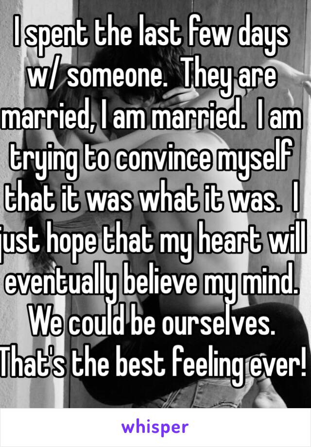 I spent the last few days w/ someone.  They are married, I am married.  I am trying to convince myself that it was what it was.  I just hope that my heart will eventually believe my mind. We could be ourselves.  That's the best feeling ever!
