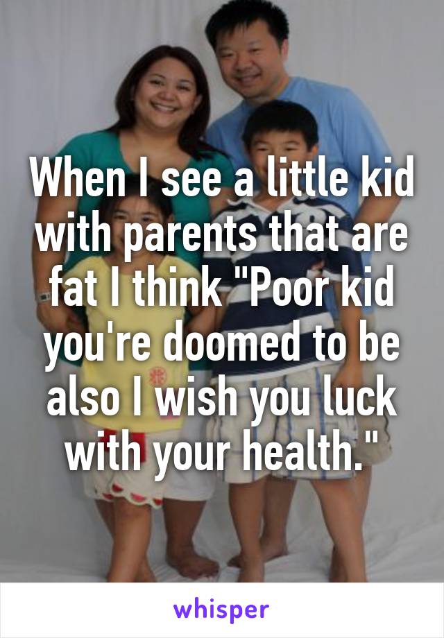 When I see a little kid with parents that are fat I think "Poor kid you're doomed to be also I wish you luck with your health."