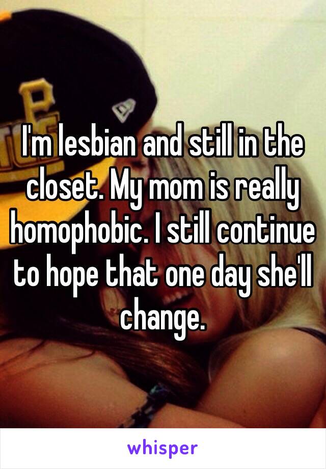 I'm lesbian and still in the closet. My mom is really homophobic. I still continue to hope that one day she'll change.