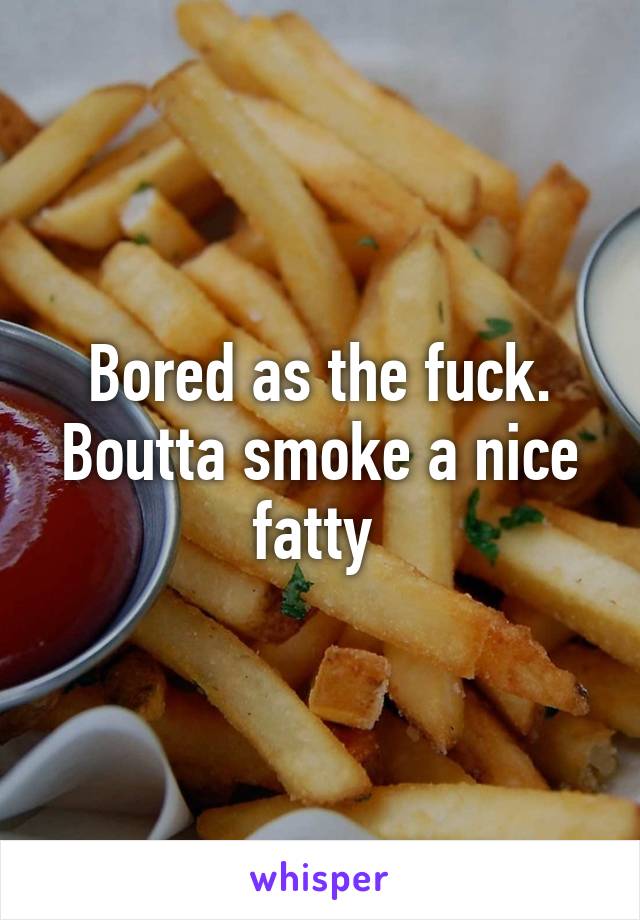 Bored as the fuck. Boutta smoke a nice fatty 