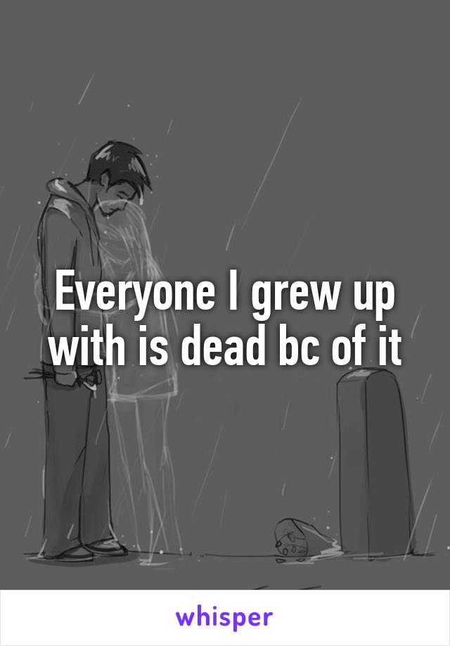 Everyone I grew up with is dead bc of it
