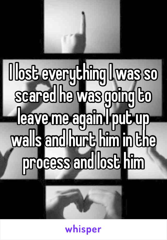 I lost everything I was so scared he was going to leave me again I put up walls and hurt him in the process and lost him