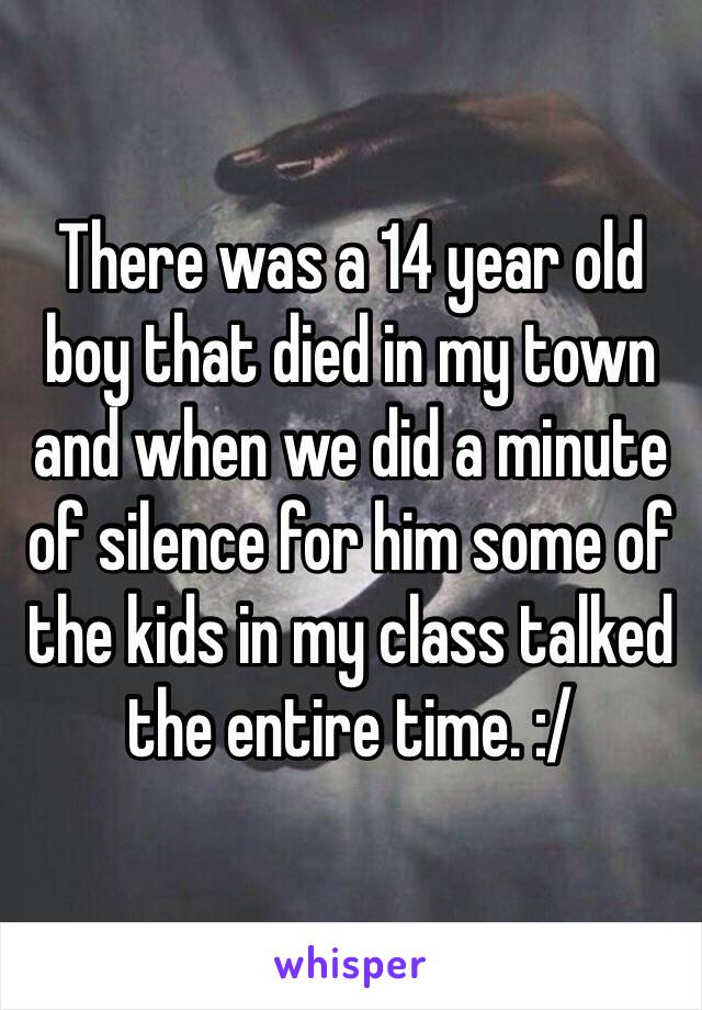 There was a 14 year old boy that died in my town and when we did a minute of silence for him some of the kids in my class talked the entire time. :/
