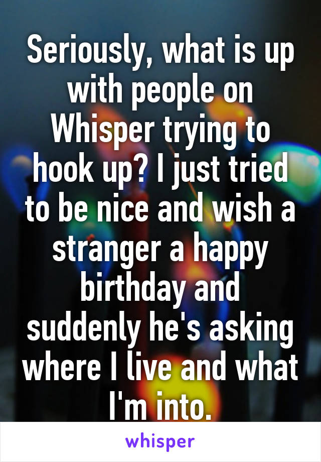 Seriously, what is up with people on Whisper trying to hook up? I just tried to be nice and wish a stranger a happy birthday and suddenly he's asking where I live and what I'm into.