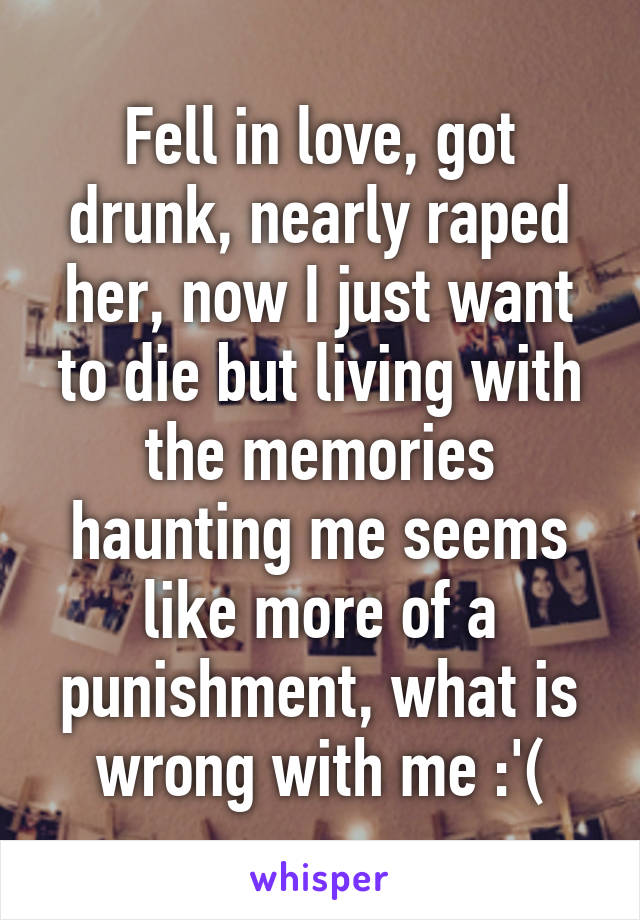 Fell in love, got drunk, nearly raped her, now I just want to die but living with the memories haunting me seems like more of a punishment, what is wrong with me :'(