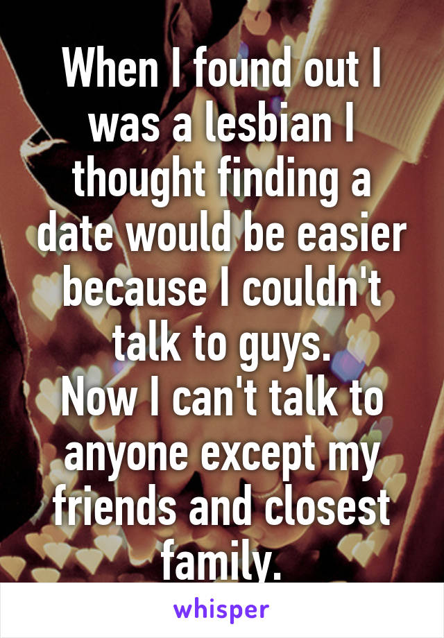 When I found out I was a lesbian I thought finding a date would be easier because I couldn't talk to guys.
Now I can't talk to anyone except my friends and closest family.