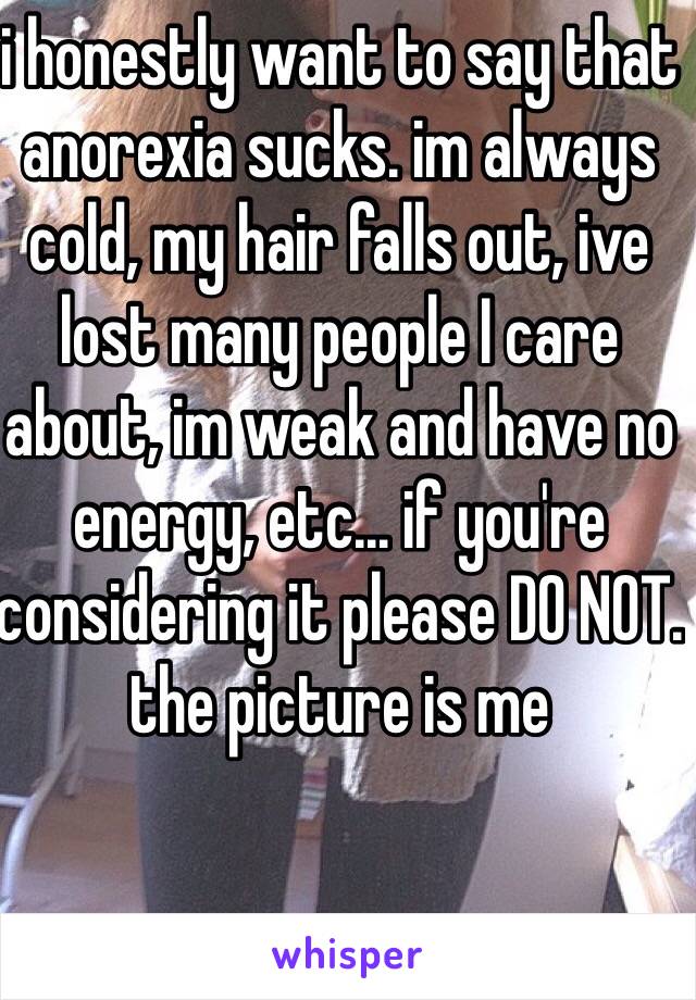 i honestly want to say that anorexia sucks. im always cold, my hair falls out, ive lost many people I care about, im weak and have no energy, etc... if you're considering it please DO NOT. the picture is me