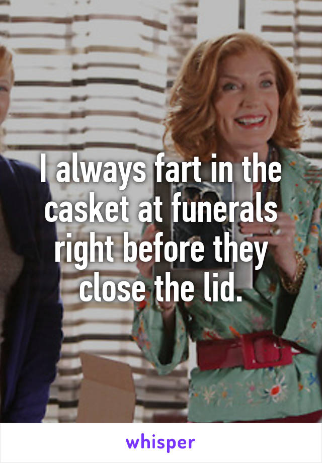 I always fart in the casket at funerals right before they close the lid.