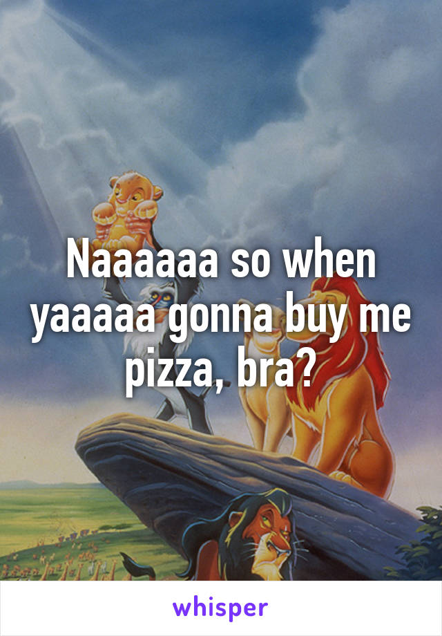 Naaaaaa so when yaaaaa gonna buy me pizza, bra?