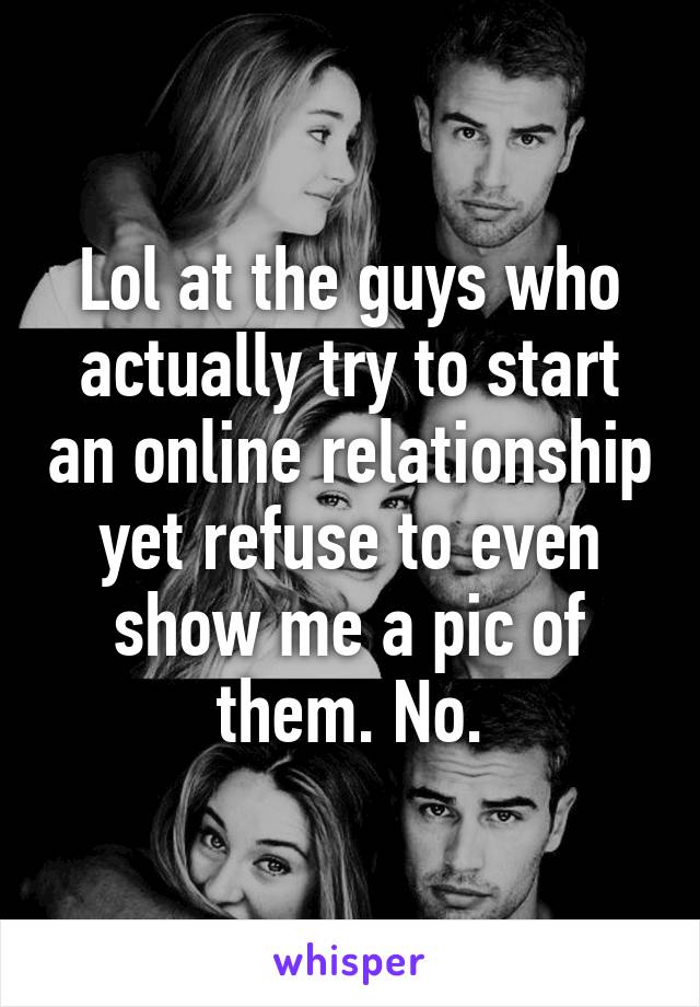 Lol at the guys who actually try to start an online relationship yet refuse to even show me a pic of them. No.