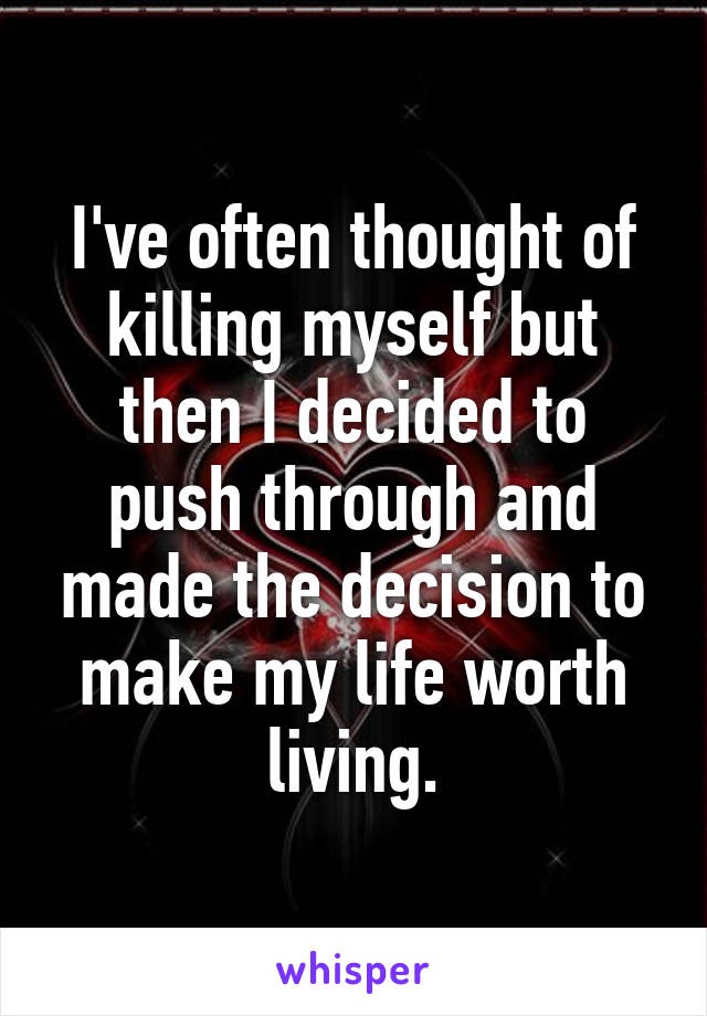 I've often thought of killing myself but then I decided to push through and made the decision to make my life worth living.