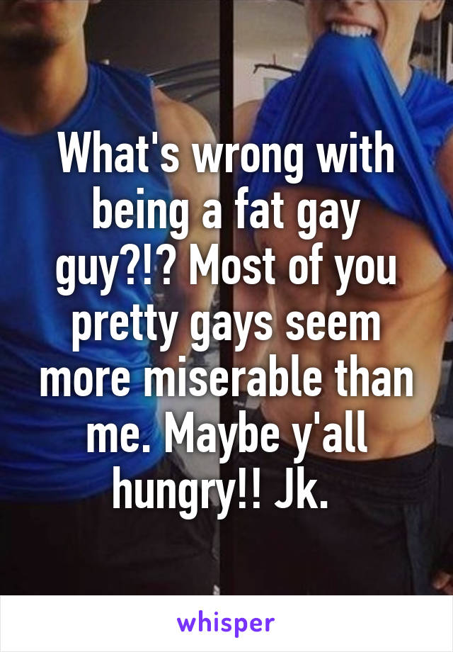 What's wrong with being a fat gay guy?!? Most of you pretty gays seem more miserable than me. Maybe y'all hungry!! Jk. 