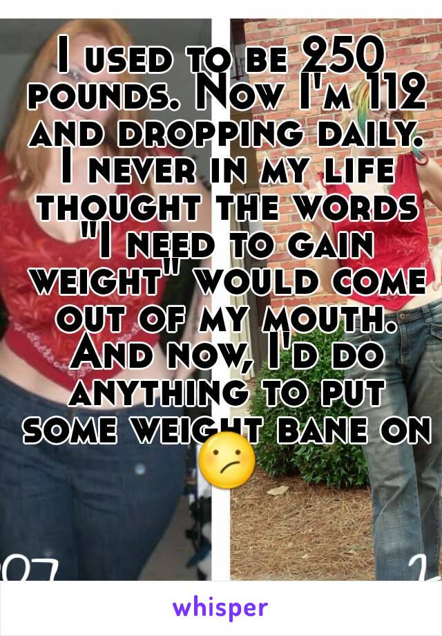 I used to be 250 pounds. Now I'm 112 and dropping daily. I never in my life thought the words "I need to gain weight" would come out of my mouth. And now, I'd do anything to put some weight bane on 😕