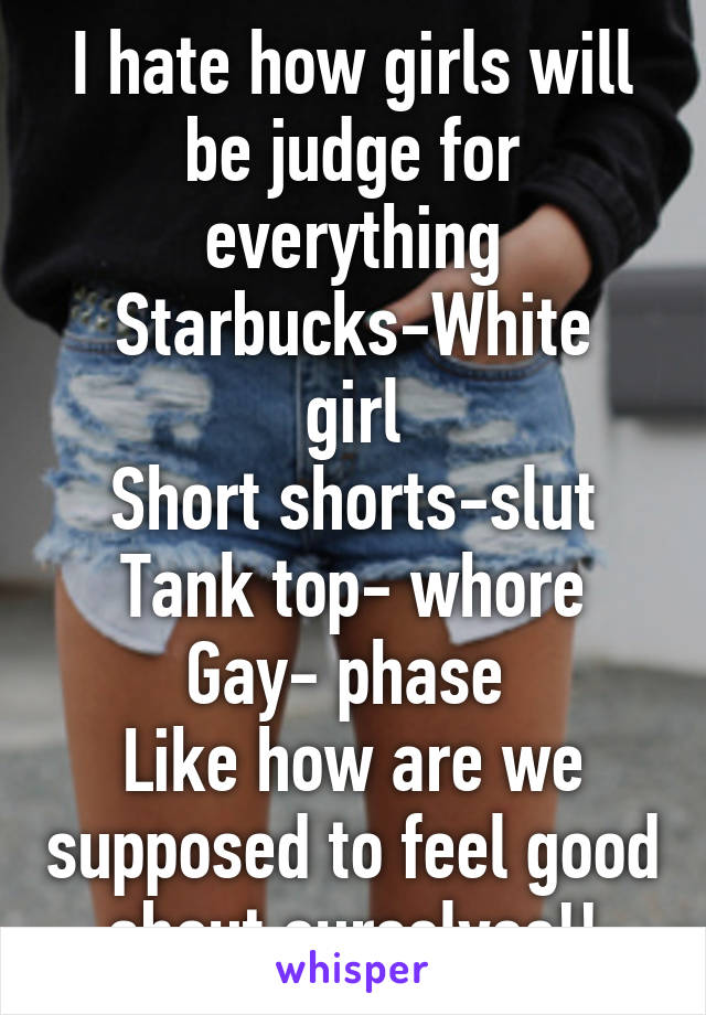 I hate how girls will be judge for everything
Starbucks-White girl
Short shorts-slut
Tank top- whore
Gay- phase 
Like how are we supposed to feel good about ourselves!!