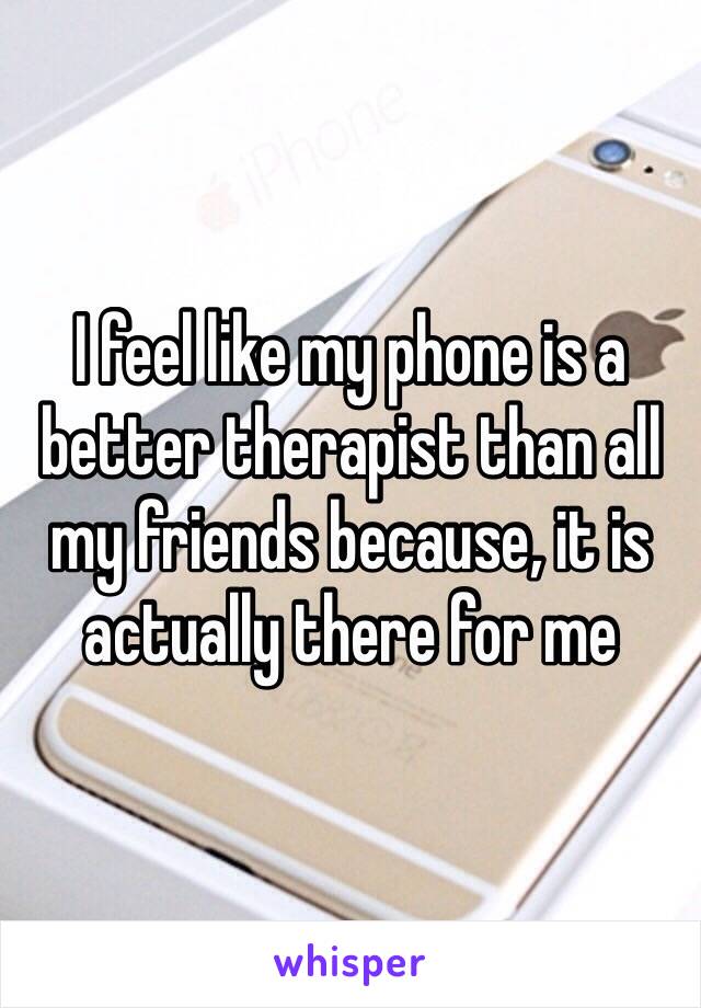 I feel like my phone is a better therapist than all my friends because, it is actually there for me 