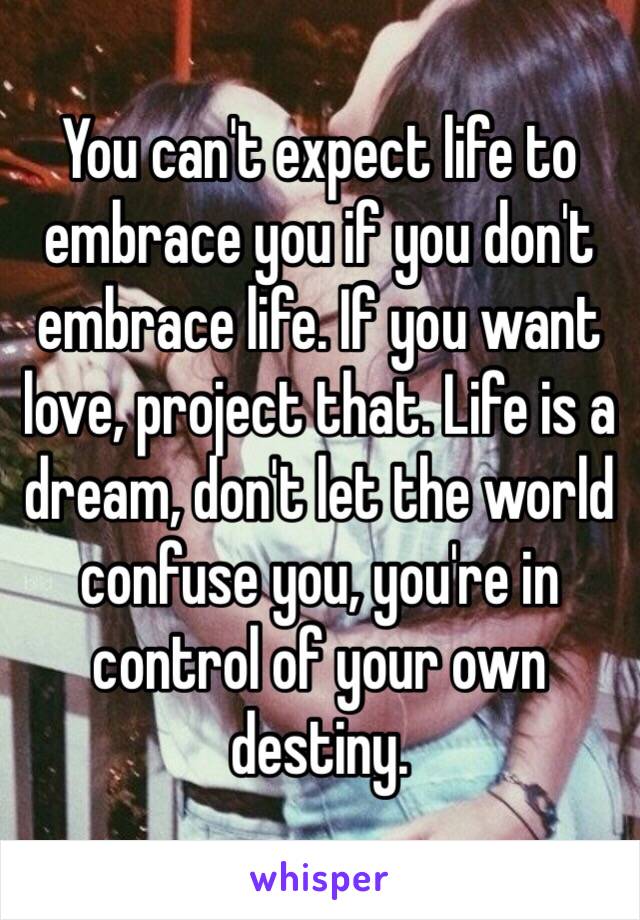 You can't expect life to embrace you if you don't embrace life. If you want love, project that. Life is a dream, don't let the world confuse you, you're in control of your own destiny. 