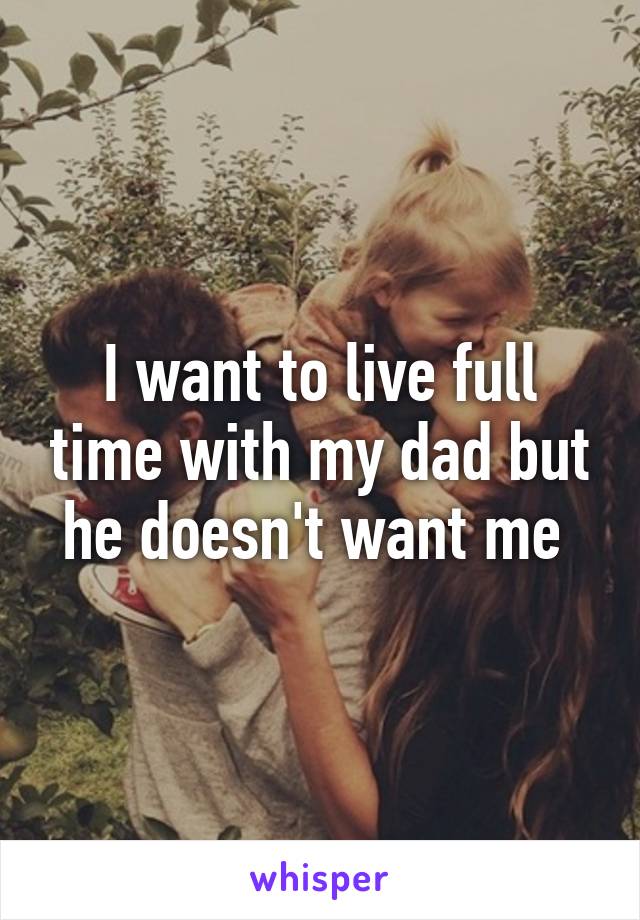 I want to live full time with my dad but he doesn't want me 