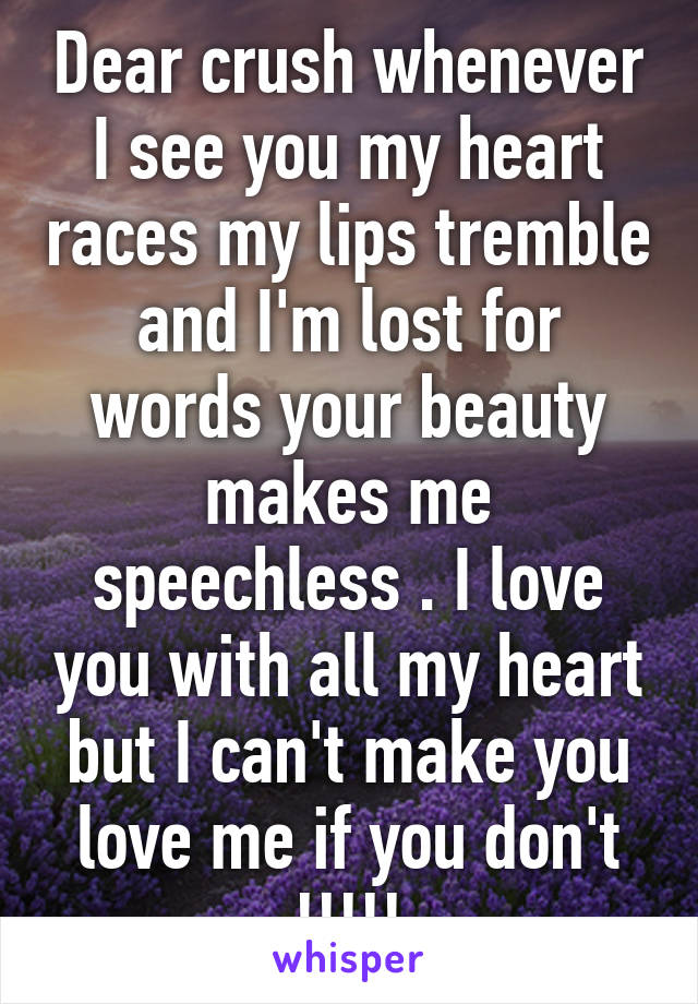 Dear crush whenever I see you my heart races my lips tremble and I'm lost for words your beauty makes me speechless . I love you with all my heart but I can't make you love me if you don't !!!!!