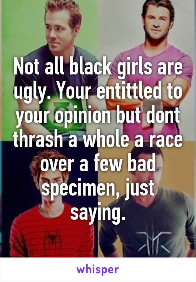Not all black girls are ugly. Your entittled to your opinion but dont thrash a whole a race over a few bad specimen, just saying.